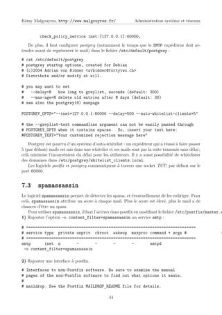 Rémy Malgouyres, http://www.malgouyres.fr/                     Administration système et réseaux


          check_policy_service inet:[127.0.0.1]:60000,
   De plus, il faut conﬁgurer postgrey (notamment le temps que le SMTP expéditeur doit at-
tendre avant de représenter le mail) dans le ﬁchier /etc/default/postgrey :
#   cat /etc/default/postgrey
#   postgrey startup options, created for Debian
#   (c)2004 Adrian von Bidder <avbidder@fortytwo.ch>
#   Distribute and/or modify at will.

# you may want to set
#   --delay=N   how long to greylist, seconds (default: 300)
#   --max-age=N delete old entries after N days (default: 30)
# see also the postgrey(8) manpage

POSTGREY_OPTS="--inet=127.0.0.1:60000 --delay=500 --auto-whitelist-clients=5"

# the --greylist-text commandline argument can not be easily passed through
# POSTGREY_OPTS when it contains spaces. So, insert your text here:
#POSTGREY_TEXT="Your customized rejection message here"
    Postgrey est pourvu d’un système d’auto-whitelist : un expéditeur qui a réussi à faire passer
5 (par défaut) mails est mis dans une whitelist et ses mails sont par la suite transmis sans délai ;
celà minimise l’inconvénient du délai pour les utilisteurs. Il y a aussi possibilité de whitelister
des domaines dans /etc/postgrey/whitelist_clients.local.
    Les logiciels postﬁx et postgrey communiquent à travers une socket TCP, par défaut sur le
port 60000.


7.3      spamassassin
Le logiciel spamassassin permet de détecter les spams, et éventuellement de les rediriger. Pour
celà, spamassassin attribue un score à chaque mail. Plus le score est élevé, plus le mail a de
chances d’être un spam.
    Pour utiliser spamassassin, il faut l’activer dans postﬁx en modiﬁant le ﬁchier /etc/postfix/master.c
1) Rajouter l’option -o content_filter=spamassassin au service smtp :

# ==========================================================================
# service type private unpriv chroot wakeup maxproc command + args #                                   (
# ==========================================================================
smtp      inet n        -       -       -       -       smtpd
 -o content_filter=spamassassin

2) Rajouter une interface à postﬁx.
# Interfaces to non-Postfix software. Be sure to examine the manual
# pages of the non-Postfix software to find out what options it wants.
#
# maildrop. See the Postfix MAILDROP_README file for details.

                                                44
 