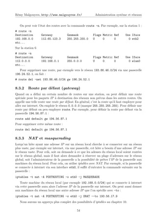 Rémy Malgouyres, http://www.malgouyres.fr/                    Administration système et réseaux


   On peut voir l’état des routes avec la commande route -n. Par exemple, sur la station 1 :
# route -n
Destination         Gateway             Genmask             Flags Metric Ref          Use Iface
192.168.0.0         112.65.123.3        255.255.255.0       U     0      0              0 eth2
etc...
Sur la station 6
# route -n
Destination         Gateway             Genmask             Flags Metric Ref          Use Iface
112.0.0.0           192.168.0.1         255.0.0.0           U     0      0              0 wlan0
etc...
   Pour supprimer une route, par exemple vers le réseau 193.86.46.0/24 via une passerelle
196.24.52.1, on fait :
# route del -net 193.86.46.0/24 gw 196.24.52.1

8.3.2     Route par défaut (gateway)
Quand on a déﬁni un certain nombre de routes sur une station, on peut déﬁnir une route
spéciale pour les paquets IP à destination des réseaux non prévus dans les autres routes. On
appelle une telle route une route par défaut. En général, c’est la route qu’il faut employer pour
aller sur internet. On emploie le réseau 0.0.0.0 (masque 255.255.255.255). Pour déﬁnir une
route par défaut on peu employer route. Par exemple, pour déﬁnir la route par défaut via la
passerelle 194.56.87.1 :
route add default gw 194.56.87.1
Pour supprimer cette même route :
route del default gw 194.56.87.1

8.3.3     NAT et masquerading
Lorqu’un hôte ayant une adresse IP sur un réseau local cherche à se connecter sur un réseau
plus vaste, par exemple sur internet, via une passerelle, cet hôte a besoin d’une adresse IP sur
le réseau vaste. Pour celà, soit on demande à ce que les adesses du réseau local soient routées
sur le réseau global, mais il faut alors demander à réserver un plage d’adresses sur le réseau
global, soit l’administrateur de la passerelle a la possibilité de prêter l’IP de la passerelle aux
machines du réseau local. Pour cela, on utilise iptables avec NAT. Par exemple, si la passerelle
se connecte à internet via son interface eth0, il suﬃt d’exécuter la commande suivante sur la
passerelle :
iptables -t nat -A POSTROUTING -o eth0 -j MASQUERADE
    Toute machine du réseau local (par exemple 192.168.0.0/24) qui se connecte à internet
via cette passerelle aura alors l’adresse IP de la passerelle sur internet. On peut aussi donner
aux machines du réseau local une autre adresse IP que l’on spéciﬁe avec –to :
iptables -t nat -A POSTROUTING -o eth0 -j SNAT --to 193.56.17.9
   Nous aurons un apperçu plus complet des possibilités d’iptables au chapitre 10.

                                                54
 