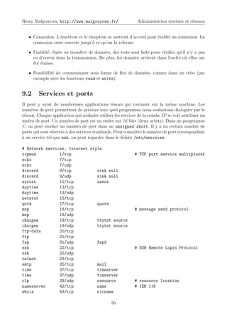 Rémy Malgouyres, http://www.malgouyres.fr/                   Administration système et réseaux


   • Connexion. L’émetteur et le récepteur se mettent d’accord pour établir un connexion. La
     connexion reste ouverte jusqu’à ce qu’on la referme.

   • Fiabilité. Suite au transfert de données, des tests sont faits pour vériﬁer qu’il n’y a pas
     eu d’erreur dans la transmission. De plus, les données arrivent dans l’ordre où elles ont
     été émises.

   • Possiblilité de communiquer sous forme de ﬂot de données, comme dans un tube (par
     exemple avec les fonctions read et write).


9.2      Services et ports
Il peut y avoir de nombreuses applications réseau qui tournent sur la même machine. Les
numéros de port permettent de préciser avec quel programme nous souhaitons dialoguer par le
réseau. Chaque application qui souhaite utiliser les services de la couche IP se voit attribuer un
uméro de port. Un numéro de port est un entier sur 16 bits (deux octets). Dans un programme
C, on peut stocker un numéro de port dans un unsigned short. Il y a un certain nombre de
ports qui sont réservés à des services standards. Pour connaître le numéro de port correspondant
à un service tel que ssh, on peut regarder dans le ﬁchier /etc/services.

# Network services, Internet style
tcpmux          1/tcp                                       # TCP port service multiplexer
echo            7/tcp
echo            7/udp
discard         9/tcp           sink null
discard         9/udp           sink null
systat          11/tcp          users
daytime         13/tcp
daytime         13/udp
netstat         15/tcp
qotd            17/tcp          quote
msp             18/tcp                                      # message send protocol
msp             18/udp
chargen         19/tcp          ttytst source
chargen         19/udp          ttytst source
ftp-data        20/tcp
ftp             21/tcp
fsp             21/udp          fspd
ssh             22/tcp                                      # SSH Remote Login Protocol
ssh             22/udp
telnet          23/tcp
smtp            25/tcp          mail
time            37/tcp          timserver
time            37/udp          timserver
rlp             39/udp          resource                    # resource location
nameserver      42/tcp          name                        # IEN 116
whois           43/tcp          nicname

                                               56
 