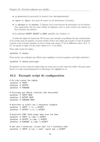 Chapitre 10 : Firewall conﬁgurés avec iptables


   • -p protocole Le protocole (si besoin) (voir /etc/protocols) ;

   • –sport ou –dport ; Les ports de source ou de destination (si besoin) ;

   • -s adresse ou -d adresse : L’adresse (ou le sous-réseau) de provenance ou de destina-
     tion (optionnel). On pet aussi utiliser la négation (avec !) pour exclure une adresse au
     lieu d’inclure une adresse ;

   • La politique ACCEPT, REJECT ou DROP, spéciﬁée avec l’option -j.

   L’ordre des règles est important. Si l’on met, par exemple, un politique de rejet systématique
d’un certain type de paquets, on peut ensuite mettre une règles qui accepte ce type de paquet
à partir d’une certaine machine ou d’un certain sous réseau. C’est la diﬀérence entre -A et -I.
Le -A rajoute la règle à la ﬁn d’une chaîne et le -I au début.
Pour vider toutes les règles :

iptables -F chaîne

Pour mettre une politique par défaut (qui s’applique à tous les paquets sauf règle contraire) :

iptables -P chaîne politique

En général, on met toutes les règles dans un script qui va créer toutes les tables. On peut aussi
lancer ce script automatiquement au démarage avec update-rc.d.


10.2       Exemple script de conﬁguration
# On vide toutes les règles
iptables -F INPUT
iptables -F OUTPUT
iptables -F FORWARD

# Politique    par défaut (version très sécurisée)
iptables -P    INPUT DROP
iptables -P    OUTPUT DROP
iptables -P    FORWARD DROP

# Autoriser le trafic sur l’interface loopback
iptables -I INPUT -i lo -j ACCEPT
iptables -I OUTPUT -o lo -j ACCEPT

# protocole    ICMP (dont ping) dans tous les sens
iptables -A    INPUT -p icmp -j ACCEPT
iptables -A    OUTPUT -p icmp -j ACCEPT
iptables -A    FORWARD -p icmp -j ACCEPT

# ssh vers l’extérieur (client ssh) via l’interface eth0
iptables -I INPUT -p tcp -i eth0 --sport ssh -j ACCEPT

                                               59
 