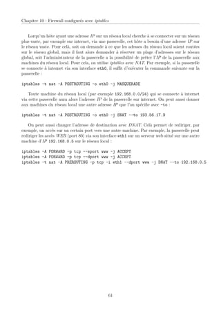 Chapitre 10 : Firewall conﬁgurés avec iptables


    Lorqu’un hôte ayant une adresse IP sur un réseau local cherche à se connecter sur un réseau
plus vaste, par exemple sur internet, via une passerelle, cet hôte a besoin d’une adresse IP sur
le réseau vaste. Pour celà, soit on demande à ce que les adesses du réseau local soient routées
sur le réseau global, mais il faut alors demander à réserver un plage d’adresses sur le réseau
global, soit l’administrateur de la passerelle a la possibilité de prêter l’IP de la passerelle aux
machines du réseau local. Pour cela, on utilise iptables avec NAT. Par exemple, si la passerelle
se connecte à internet via son interface eth0, il suﬃt d’exécuter la commande suivante sur la
passerelle :

iptables -t nat -A POSTROUTING -o eth0 -j MASQUERADE

    Toute machine du réseau local (par exemple 192.168.0.0/24) qui se connecte à internet
via cette passerelle aura alors l’adresse IP de la passerelle sur internet. On peut aussi donner
aux machines du réseau local une autre adresse IP que l’on spéciﬁe avec –to :

iptables -t nat -A POSTROUTING -o eth0 -j SNAT --to 193.56.17.9

   On peut aussi changer l’adresse de destination avec DNAT. Celà permet de rediriger, par
exemple, un accès sur un certain port vers une autre machine. Par exemple, la passerelle peut
rediriger les accès WEB (port 80) via son interface eth1 sur un serveur web situé sur une autre
machine d’IP 192.168.0.5 sur le réseau local :

iptables -A FORWARD -p tcp --sport www -j ACCEPT
iptables -A FORWARD -p tcp --dport www -j ACCEPT
iptables -t nat -A PREROUTING -p tcp -i eth1 --dport www -j DNAT --to 192.168.0.5




                                                61
 
