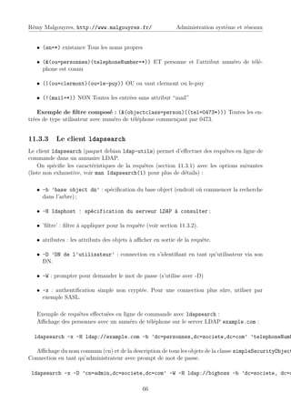 Rémy Malgouyres, http://www.malgouyres.fr/                   Administration système et réseaux


   • (sn=*) existance Tous les noms propres

   • (&(ou=personnes)(telephoneNumber=*)) ET personne et l’attribut numéro de télé-
     phone est connu

   • (|(ou=clermont)(ou=le-puy)) OU ou vaut clermont ou le-puy

   • (!(mail=*)) NON Toutes les entrées sans attribut “mail”

    Exemple de ﬁltre composé : (&(objectclass=person)((tel=0473*))) Toutes les en-
trées de type utilisateur avec numéro de téléphone commençant par 0473.


11.3.3     Le client ldapsearch
Le client ldapsearch (paquet debian ldap-utils) permet d’eﬀectuer des requêtes en ligne de
commande dans un annuaire LDAP.
    On spéciﬁe les caractéristiques de la requêtes (section 11.3.1) avec les options suivantes
(liste non exhaustive, voir man ldapsearch(1) pour plus de détails) :

   • -b ’base object dn’ : spéciﬁcation du base object (endroit où commencer la recherche
     dans l’arbre) ;

   • -H ldaphost : spécification du serveur LDAP à consulter ;

   • ’ﬁltre’ : ﬁltre à appliquer pour la requête (voir section 11.3.2).

   • atributes : les attributs des objets à aﬃcher en sortie de la requête.

   • -D ’DN de l’utilisateur’ : connection en s’identiﬁant en tant qu’utilisateur via son
     DN.

   • -W : prompter pour demander le mot de passe (s’utilise avec -D)

   • -x : authentiﬁcation simple non cryptée. Pour une connection plus sûre, utiliser par
     exemple SASL.

   Exemple de requêtes eﬀectuées en ligne de commande avec ldapsearch :
   Aﬃchage des personnes avec un numéro de téléphone sur le server LDAP example.com :

  ldapsearch -x -H ldap://example.com -b ’dc=personnes,dc=societe,dc=com’ ’telephoneNumb

  Aﬃchage du nom commun (cn) et de la description de tous les objets de la classe simpleSecurityObject
Connection en tant qu’administrateur avec prompt de mot de passe.

 ldapsearch -x -D ’cn=admin,dc=societe,dc=com’ -W -H ldap://bigboss -b ’dc=societe, dc=c

                                               66
 