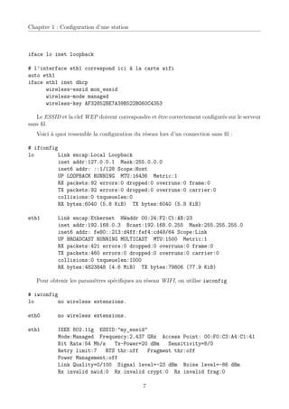 Chapitre 1 : Conﬁguration d’une station



iface lo inet loopback

# l’interface eth1 correspond ici à la carte wifi
auto eth1
iface eth1 inet dhcp
      wireless-essid mon_essid
      wireless-mode managed
      wireless-key AF32852BE7A39B522BG60C4353

   Le ESSID et la clef WEP doivent correspondre et être correctement conﬁgurés sur le serveur
sans ﬁl.
   Voici à quoi ressemble la conﬁguration du réseau lors d’un connection sans ﬁl :

# ifconfig
lo         Link encap:Local Loopback
           inet addr:127.0.0.1 Mask:255.0.0.0
           inet6 addr: ::1/128 Scope:Host
           UP LOOPBACK RUNNING MTU:16436 Metric:1
           RX packets:92 errors:0 dropped:0 overruns:0 frame:0
           TX packets:92 errors:0 dropped:0 overruns:0 carrier:0
           collisions:0 txqueuelen:0
           RX bytes:6040 (5.8 KiB) TX bytes:6040 (5.8 KiB)

eth1       Link encap:Ethernet HWaddr 00:24:F2:C1:AB:23
           inet addr:192.168.0.3 Bcast:192.168.0.255 Mask:255.255.255.0
           inet6 addr: fe80::213:d4ff:fef4:cd49/64 Scope:Link
           UP BROADCAST RUNNING MULTICAST MTU:1500 Metric:1
           RX packets:421 errors:0 dropped:0 overruns:0 frame:0
           TX packets:460 errors:0 dropped:0 overruns:0 carrier:0
           collisions:0 txqueuelen:1000
           RX bytes:4823848 (4.6 MiB) TX bytes:79806 (77.9 KiB)

   Pour obtenir les paramètres spéciﬁques au réseau WIFI, on utilise iwconfig

# iwconfig
lo         no wireless extensions.

eth0       no wireless extensions.

eth1       IEEE 802.11g ESSID:"my_essid"
           Mode:Managed Frequency:2.437 GHz Access Point: 00:F0:C3:A4:C1:41
           Bit Rate:54 Mb/s   Tx-Power=20 dBm   Sensitivity=8/0
           Retry limit:7   RTS thr:off   Fragment thr:off
           Power Management:off
           Link Quality=0/100 Signal level=-23 dBm Noise level=-86 dBm
           Rx invalid nwid:0 Rx invalid crypt:0 Rx invalid frag:0

                                             7
 