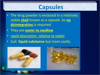 Capsules
• The drug powder is enclosed in a relatively
stable shell known as a capsule. So no
disintegration is required.
• They are easier to swallow
• rapid absorption relative to tablet
• Suit liquid substance but more costly.
 