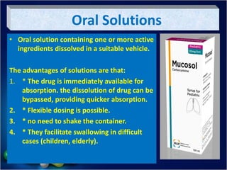 Oral Solutions
• Oral solution containing one or more active
ingredients dissolved in a suitable vehicle.
The advantages of solutions are that:
1. * The drug is immediately available for
absorption. the dissolution of drug can be
bypassed, providing quicker absorption.
2. * Flexible dosing is possible.
3. * no need to shake the container.
4. * They facilitate swallowing in difficult
cases (children, elderly).
 