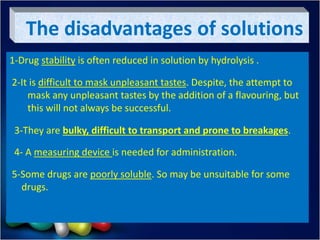 The disadvantages of solutions
1-Drug stability is often reduced in solution by hydrolysis .
2-It is difficult to mask unpleasant tastes. Despite, the attempt to
mask any unpleasant tastes by the addition of a flavouring, but
this will not always be successful.
3-They are bulky, difficult to transport and prone to breakages.
4- A measuring device is needed for administration.
5-Some drugs are poorly soluble. So may be unsuitable for some
drugs.
 