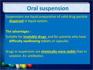Oral suspension
Suspensions are liquid preparation of solid drug particle
dispersed in liquid system.
The advantages :
Suitable for insoluble drugs and for patients who have
difficulty swallowing tablets or capsules.
drugs in suspension are chemically more stable than in
solution. Ex: antibiotics
 