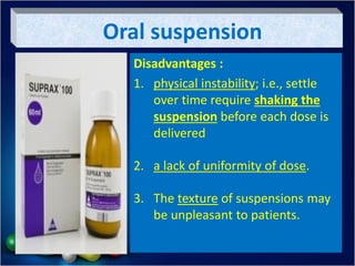 Oral suspension
Disadvantages :
1. physical instability; i.e., settle
over time require shaking the
suspension before each dose is
delivered
2. a lack of uniformity of dose.
3. The texture of suspensions may
be unpleasant to patients.
 