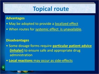 Topical route
Advantages
• May be adopted to provide a localized effect
• When routes for systemic effect is unavailable.
Disadvantages
• Some dosage forms require particular patient advice
(inhaler) to ensure safe and appropriate drug
administration
• Local reactions may occur as side-effects
 