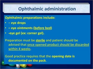 Ophthalmic administration
Ophthalmic preparations include:
• – eye drops
• – eye ointments (before bed)
• -eye gel (ex: corner gel).
Preparation must be sterile and patient should be
advised that once opened product should be discarded
within 4 weeks.
Good practice requires that the opening date is
documented on the pack.
 