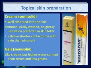 Topical skin preparation
Creams (semisolid)
• Well absorbed into the skin
common, easily washed, no greasy
sensation preferred in skin folds
• relative shorter contact time with
skin than ointment
Gels (semisolid):
Like creams but higher water content
than cream and less greasy
 