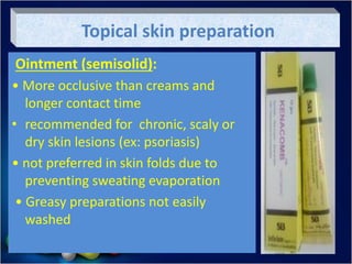 Topical skin preparation
Ointment (semisolid):
• More occlusive than creams and
longer contact time
• recommended for chronic, scaly or
dry skin lesions (ex: psoriasis)
• not preferred in skin folds due to
preventing sweating evaporation
• Greasy preparations not easily
washed
 