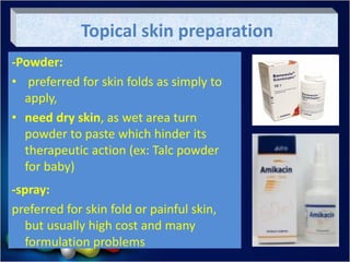 Topical skin preparation
-Powder:
• preferred for skin folds as simply to
apply,
• need dry skin, as wet area turn
powder to paste which hinder its
therapeutic action (ex: Talc powder
for baby)
-spray:
preferred for skin fold or painful skin,
but usually high cost and many
formulation problems
 