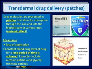 Transdermal drug delivery (patches)
Drug molecules are presented in
patches that allow for absorption
through the skin and into the
bloodstream at various rates
(systemic effect).
Advantages
• Ease of application
• Constant blood drug level of drug
for a long period of time is
achieved. Examples include
nicotine patches and glyceryl
trinitrate patches.
 