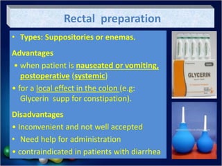 Rectal preparation
• Types: Suppositories or enemas.
Advantages
• when patient is nauseated or vomiting,
postoperative (systemic)
• for a local effect in the colon (e.g:
Glycerin supp for constipation).
Disadvantages
• Inconvenient and not well accepted
• Need help for administration
• contraindicated in patients with diarrhea
 