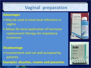 Vaginal preparation
Advantages
• May be used to treat local infections in
vagina
• Allows for local application of hormone
replacement therapy for impotence
treatment.
Disadvantage
• Inconvenient and not well accepted by
patients.
Examples :douches, creams and pessaries.
 