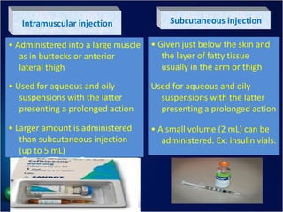 Intramuscular injection
• Administered into a large muscle
as in buttocks or anterior
lateral thigh
• Used for aqueous and oily
suspensions with the latter
presenting a prolonged action
• Larger amount is administered
than subcutaneous injection
(up to 5 mL)
Subcutaneous injection
• Given just below the skin and
the layer of fatty tissue
usually in the arm or thigh
Used for aqueous and oily
suspensions with the latter
presenting a prolonged action
• A small volume (2 mL) can be
administered. Ex: insulin vials.
 