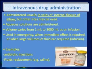 Intravenous drug administration
• Administered usually in veins of internal flexure of
elbow, but other sites may be used.
• Aqueous solutions are administered.
• Volume varies from 1 mL to 3000 mL as an infusion.
• Used in emergency, when immediate effect is required,
or when large volumes of fluid are required (infusion).
• Examples:
-antibiotic injections
-Fluids replacement (e.g. saline).
 