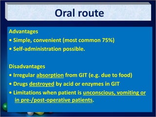 Oral route
Advantages
• Simple, convenient (most common 75%)
• Self-administration possible.
Disadvantages
• Irregular absorption from GIT (e.g. due to food)
• Drugs destroyed by acid or enzymes in GIT
• Limitations when patient is unconscious, vomiting or
in pre-/post-operative patients.
 