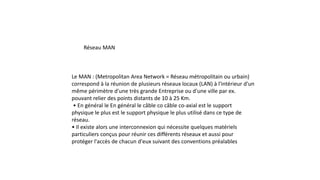 Réseau MAN
Le MAN : (Metropolitan Area Network = Réseau métropolitain ou urbain)
correspond à la réunion de plusieurs réseaux locaux (LAN) à l'intérieur d'un
même périmètre d'une très grande Entreprise ou d'une ville par ex.
pouvant relier des points distants de 10 à 25 Km.
• En général le En général le câble co câble co-axial est le support
physique le plus est le support physique le plus utilisé dans ce type de
réseau.
• Il existe alors une interconnexion qui nécessite quelques matériels
particuliers conçus pour réunir ces différents réseaux et aussi pour
protéger l'accès de chacun d'eux suivant des conventions préalables
 