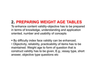 2. PREPARING WEIGHT AGE TABLES
To enhance content validity-objective has to be prepared
in terms of knowledge, understanding and application
oriented, number and usability of concepts
 By difficulty index face validity can be enhanced.
• Objectivity, reliability, practicability of items has to be
maintained. Weight age to form of question that is
construct validity has to be given, E.g.; essay type, short
answer, objective type questions etc
 