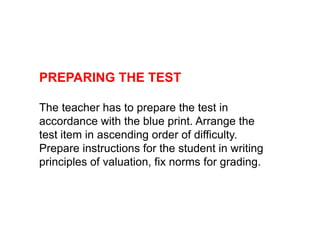 PREPARING THE TEST
The teacher has to prepare the test in
accordance with the blue print. Arrange the
accordance with the blue print. Arrange the
test item in ascending order of difficulty.
Prepare instructions for the student in writing
principles of valuation, fix norms for grading.
 