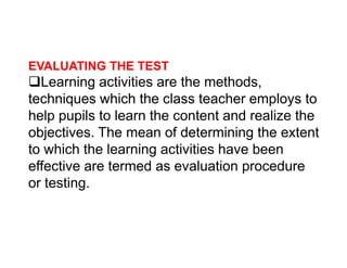EVALUATING THE TEST
Learning activities are the methods,
techniques which the class teacher employs to
help pupils to learn the content and realize the
objectives. The mean of determining the extent
objectives. The mean of determining the extent
to which the learning activities have been
effective are termed as evaluation procedure
or testing.
 