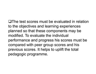 The test scores must be evaluated in relation
to the objectives and learning experiences
planned so that these components may be
modified. To evaluate the individual
modified. To evaluate the individual
performance and progress his scores must be
compared with peer group scores and his
previous scores. It helps to uplift the total
pedagogic programme.
 