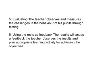 5. Evaluating The teacher observes and measures
the challenges in the behaviour of his pupils through
testing.
6. Using the rests as feedback The results will act as
6. Using the rests as feedback The results will act as
a feedback the teacher observes the results and
plan appropriate learning activity for achieving the
objectives.
 