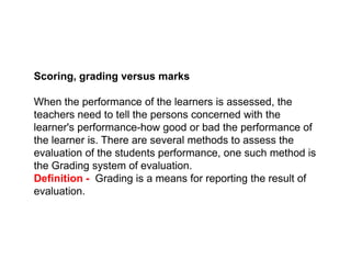 Scoring, grading versus marks
When the performance of the learners is assessed, the
teachers need to tell the persons concerned with the
learner's performance-how good or bad the performance of
the learner is. There are several methods to assess the
the learner is. There are several methods to assess the
evaluation of the students performance, one such method is
the Grading system of evaluation.
Definition - Grading is a means for reporting the result of
evaluation.
 