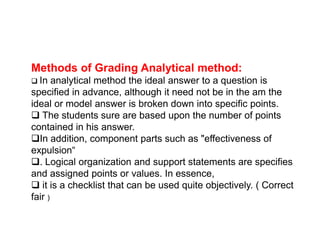Methods of Grading Analytical method:
 In analytical method the ideal answer to a question is
specified in advance, although it need not be in the am the
ideal or model answer is broken down into specific points.
 The students sure are based upon the number of points
contained in his answer.
contained in his answer.
In addition, component parts such as "effectiveness of
expulsion“
. Logical organization and support statements are specifies
and assigned points or values. In essence,
 it is a checklist that can be used quite objectively. ( Correct
fair )
 