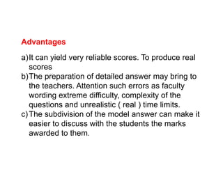 Advantages
a)It can yield very reliable scores. To produce real
scores
b)The preparation of detailed answer may bring to
the teachers. Attention such errors as faculty
the teachers. Attention such errors as faculty
wording extreme difficulty, complexity of the
questions and unrealistic ( real ) time limits.
c)The subdivision of the model answer can make it
easier to discuss with the students the marks
awarded to them.
 