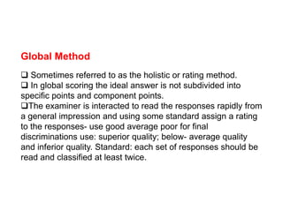 Global Method
 Sometimes referred to as the holistic or rating method.
 In global scoring the ideal answer is not subdivided into
specific points and component points.
The examiner is interacted to read the responses rapidly from
The examiner is interacted to read the responses rapidly from
a general impression and using some standard assign a rating
to the responses- use good average poor for final
discriminations use: superior quality; below- average quality
and inferior quality. Standard: each set of responses should be
read and classified at least twice.
 