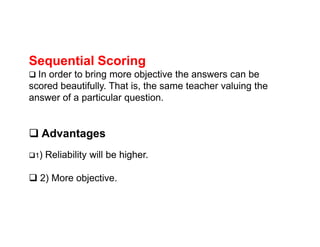 Sequential Scoring
 In order to bring more objective the answers can be
scored beautifully. That is, the same teacher valuing the
answer of a particular question.
 Advantages
1) Reliability will be higher.
 2) More objective.
 