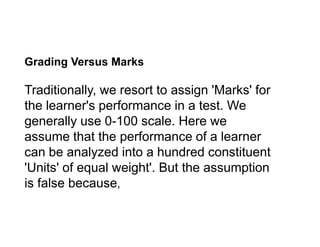 Grading Versus Marks
Traditionally, we resort to assign 'Marks' for
the learner's performance in a test. We
generally use 0-100 scale. Here we
generally use 0-100 scale. Here we
assume that the performance of a learner
can be analyzed into a hundred constituent
'Units' of equal weight'. But the assumption
is false because,
 