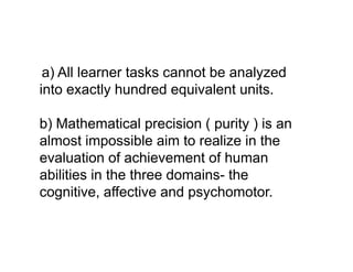 a) All learner tasks cannot be analyzed
into exactly hundred equivalent units.
b) Mathematical precision ( purity ) is an
almost impossible aim to realize in the
almost impossible aim to realize in the
evaluation of achievement of human
abilities in the three domains- the
cognitive, affective and psychomotor.
 