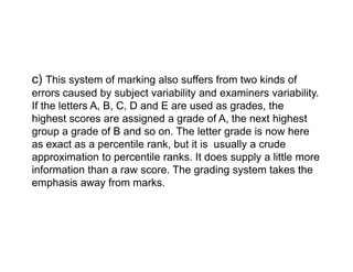 c) This system of marking also suffers from two kinds of
errors caused by subject variability and examiners variability.
If the letters A, B, C, D and E are used as grades, the
highest scores are assigned a grade of A, the next highest
group a grade of B and so on. The letter grade is now here
group a grade of B and so on. The letter grade is now here
as exact as a percentile rank, but it is usually a crude
approximation to percentile ranks. It does supply a little more
information than a raw score. The grading system takes the
emphasis away from marks.
 