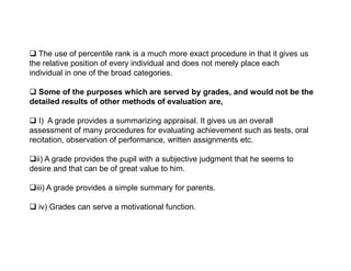  The use of percentile rank is a much more exact procedure in that it gives us
the relative position of every individual and does not merely place each
individual in one of the broad categories.
 Some of the purposes which are served by grades, and would not be the
detailed results of other methods of evaluation are,
 I) A grade provides a summarizing appraisal. It gives us an overall
assessment of many procedures for evaluating achievement such as tests, oral
recitation, observation of performance, written assignments etc.
recitation, observation of performance, written assignments etc.
ii) A grade provides the pupil with a subjective judgment that he seems to
desire and that can be of great value to him.
iii) A grade provides a simple summary for parents.
 iv) Grades can serve a motivational function.
 
