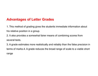 Advantages of Letter Grades
1. This method of grading gives the students immediate information about
his relative position in a group.
2. It also provides a somewhat fairer means of combining scores from
several tests.
3. A grade estimates more realistically and reliably than the false precision in
terms of marks.4. A grade reduces the broad range of scale to a viable short
range
 