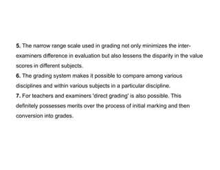 5. The narrow range scale used in grading not only minimizes the inter-
examiners difference in evaluation but also lessens the disparity in the value
scores in different subjects.
6. The grading system makes it possible to compare among various
disciplines and within various subjects in a particular discipline.
disciplines and within various subjects in a particular discipline.
7. For teachers and examiners 'direct grading' is also possible. This
definitely possesses merits over the process of initial marking and then
conversion into grades.
 