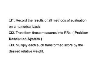 1. Record the results of all methods of evaluation
on a numerical basis.
2. Transform these measures into PRs. ( Problem
Resolution System )
Resolution System )
3. Multiply each such transformed score by the
desired relative weight.
 