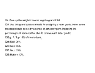 4. Sum up the weighed scores to get a grand total.
5. Use this grand total as a basis for assigning a letter grade. Here, some
standard should be set by a school or school system, indicating the
percentages of students that should receive each letter grade;
E.g., A: Top 15% of the students,
E.g., A: Top 15% of the students,
B: Next 25%,
C: Next 35%,
D: Next 15%,
E: Bottom 10%.
 