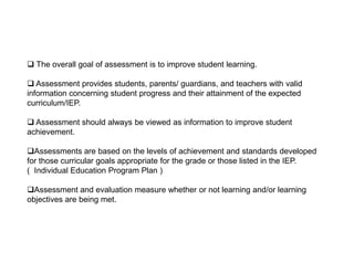  The overall goal of assessment is to improve student learning.
 Assessment provides students, parents/ guardians, and teachers with valid
information concerning student progress and their attainment of the expected
curriculum/IEP.
 Assessment should always be viewed as information to improve student
achievement.
Assessments are based on the levels of achievement and standards developed
for those curricular goals appropriate for the grade or those listed in the IEP.
( Individual Education Program Plan )
Assessment and evaluation measure whether or not learning and/or learning
objectives are being met.
 