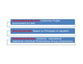 Administering the test- Uniformity Proper
environment for test
Scoring the test- Based on Principles of valuation
Scoring the test- Based on Principles of valuation
Evaluating the test- Outcome educational
objectives Individual Performance Group comparisons
 