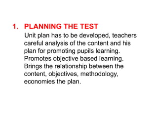 1. PLANNING THE TEST
Unit plan has to be developed, teachers
careful analysis of the content and his
plan for promoting pupils learning.
Promotes objective based learning.
Promotes objective based learning.
Brings the relationship between the
content, objectives, methodology,
economies the plan.
 
