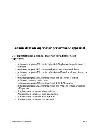 Job Performance Evaluation Form Page 1
Administration supervisor performance appraisal
Useful performance appraisal materials for administration
supervisor:
 performanceappraisal360.com/free-ebook-2456-phrases-for-performance-
appraisals
 performanceappraisal360.com/free-65-performance-appraisal-forms
 performanceappraisal360.com/free-ebook-top-12-methods-for-performance-
appraisal
 performanceappraisal360.com/free-ebook-top-15-secrets-to-set-up-
performance-management-system
 performanceappraisal360.com/free-ebook-2436-KPI-samples/
 performanceappraisal123.com/free-ebook-top -9-tips-to-writing-a-winning-
self-appraisal
 Administration supervisor job description
 Administration supervisor goals & objectives
 Administration supervisor KPIs & KRAs
 Administration supervisor self appraisal
 
