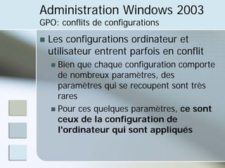 Administration Windows 2003
GPO: conflits de configurations
„ Les configurations ordinateur et
utilisateur entrent parfois en conflit
„ Bien que chaque configuration comporte
de nombreux paramètres, des
paramètres qui se recoupent sont très
rares
„ Pour ces quelques paramètres, ce sont
ceux de la configuration de
l'ordinateur qui sont appliqués
 