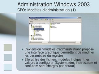 Administration Windows 2003
GPO: Modèles d'administration (1)
„ L'extension "modèles d'administration" propose
une interface graphique permettant de modifier
les paramètres du registre
„ Elle utilise des fichiers modèles indiquant les
valeurs à configurer (System.adm, inetres.adm et
conf.adm sont chargés par défaut)
 