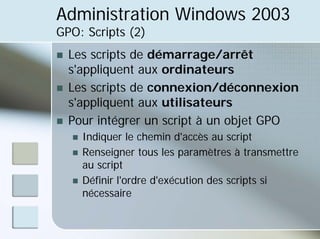 Administration Windows 2003
GPO: Scripts (2)
„ Les scripts de démarrage/arrêt
s'appliquent aux ordinateurs
„ Les scripts de connexion/déconnexion
s'appliquent aux utilisateurs
„ Pour intégrer un script à un objet GPO
„ Indiquer le chemin d'accès au script
„ Renseigner tous les paramètres à transmettre
au script
„ Définir l'ordre d'exécution des scripts si
nécessaire
 