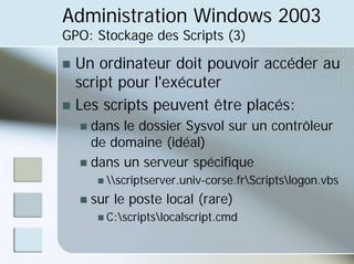 Administration Windows 2003
GPO: Stockage des Scripts (3)
„ Un ordinateur doit pouvoir accéder au
script pour l'exécuter
„ Les scripts peuvent être placés:
„ dans le dossier Sysvol sur un contrôleur
de domaine (idéal)
„ dans un serveur spécifique
„ scriptserver.univ-corse.frScriptslogon.vbs
„ sur le poste local (rare)
„ C:scriptslocalscript.cmd
 